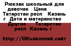 Рюкзак школьный для девочек › Цена ­ 700 - Татарстан респ., Казань г. Дети и материнство » Другое   . Татарстан респ.,Казань г.